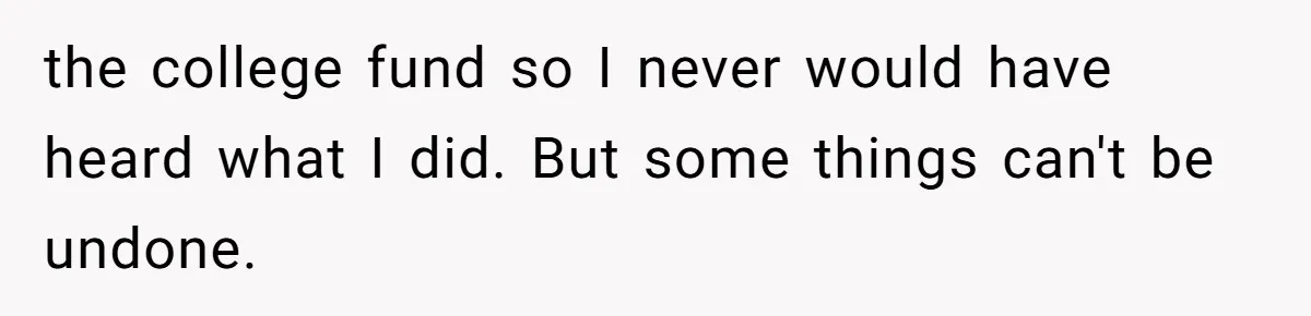 the college fund so I never would have heard what I did. But some things can't be undone.