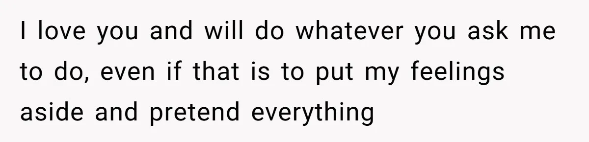I love you and will do whatever you ask me to do, even if that is to put my feelings aside and pretend everything