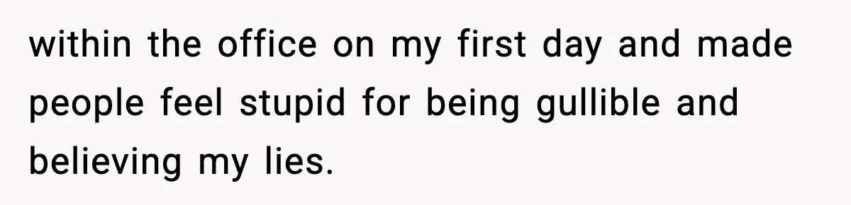 within the office on my first day and made people feel stupid for being gullible and believing my lies.