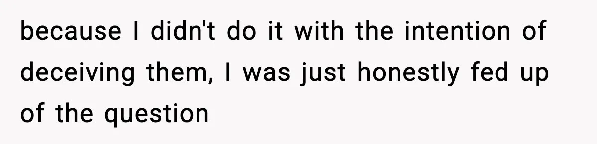 because I didn't do it with the intention of deceiving them, I was just honestly fed up of the question