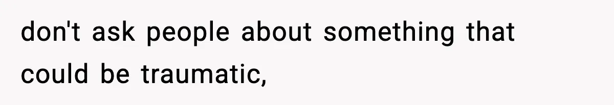 don't ask people about something that could be traumatic,