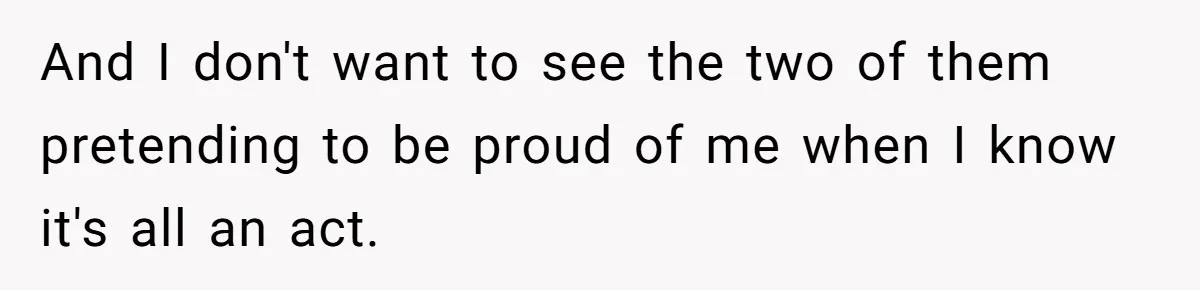 And I don't want to see the two of them pretending to be proud of me when I know it's all an act.