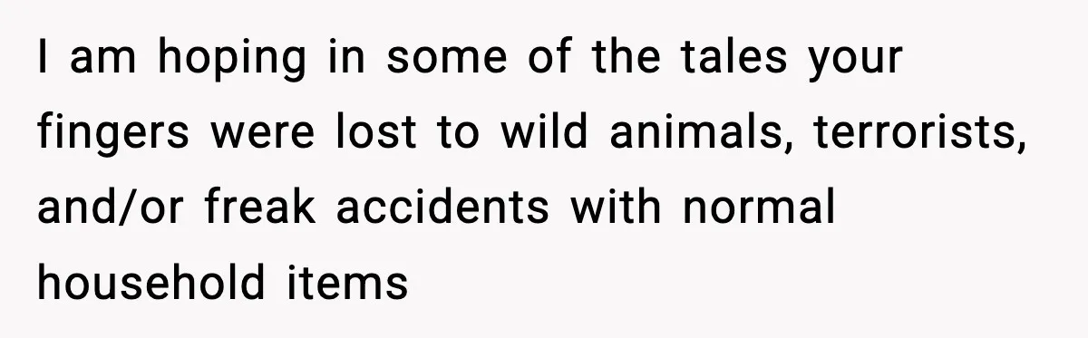 I am hoping in some of the tales your fingers were lost to wild animals, terrorists, and/or freak accidents with normal household items