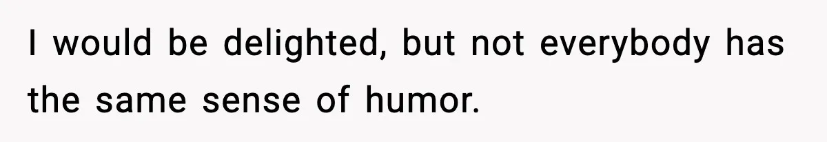 I would be delighted, but not everybody has the same sense of humor.