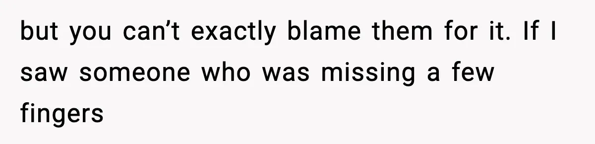 but you can’t exactly blame them for it. If I saw someone who was missing a few fingers