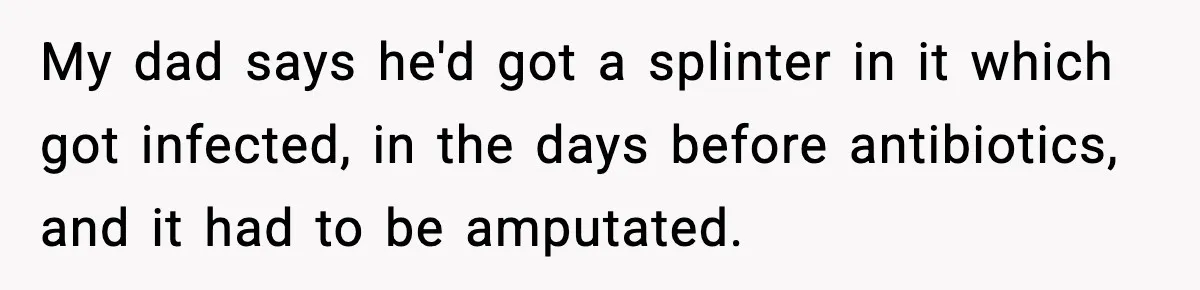 My dad says he'd got a splinter in it which got infected, in the days before antibiotics, and it had to be amputated.