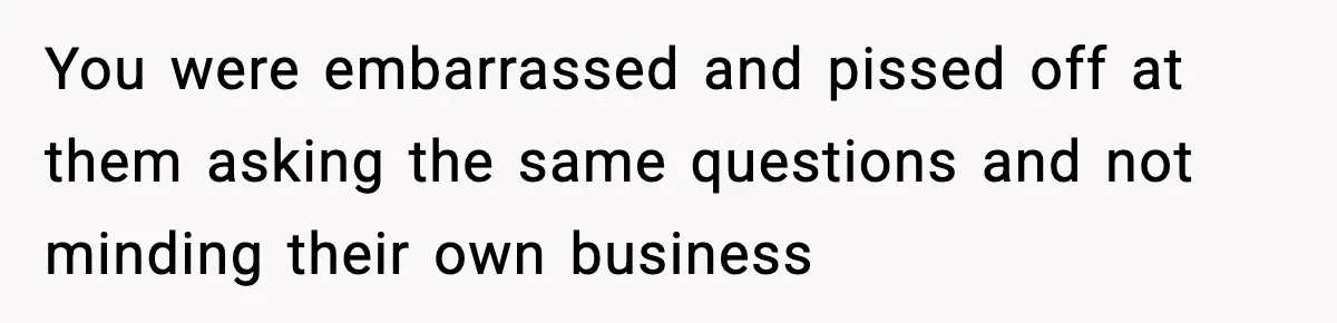You were embarrassed and pissed off at them asking the same questions and not minding their own business