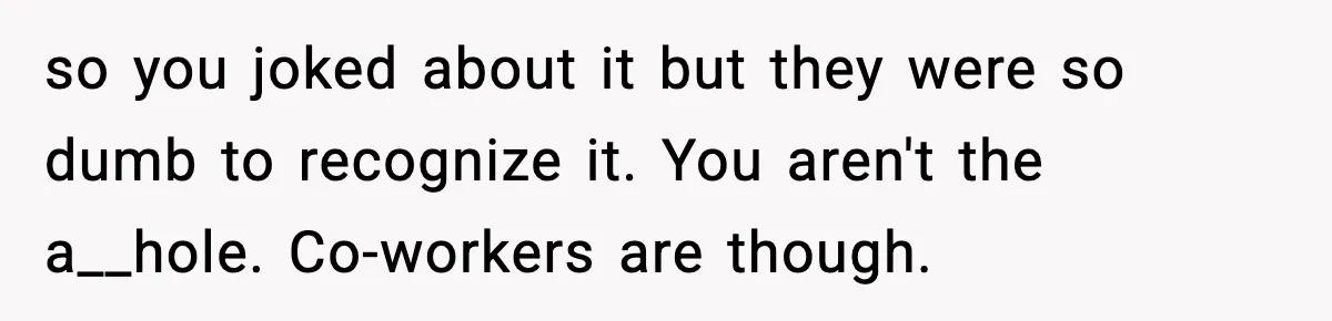 so you joked about it but they were so dumb to recognize it. You aren't the a__hole. Co-workers are though.