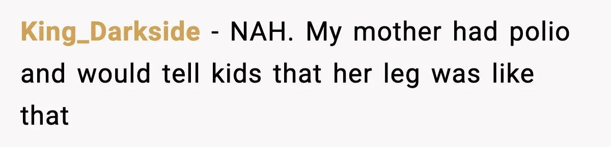 King_Darkside − NAH. My mother had polio and would tell kids that her leg was like that