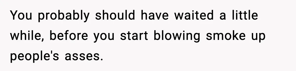 You probably should have waited a little while, before you start blowing smoke up people's asses.