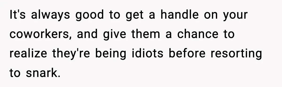 It's always good to get a handle on your coworkers, and give them a chance to realize they're being idiots before resorting to snark.