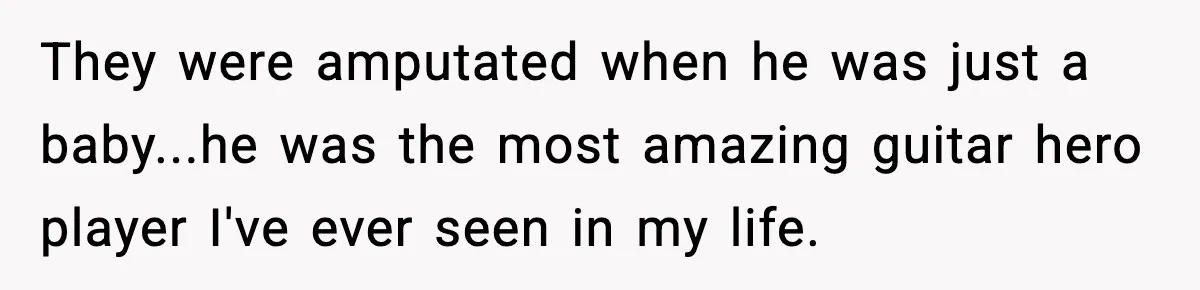 They were amputated when he was just a baby...he was the most amazing guitar hero player I've ever seen in my life.
