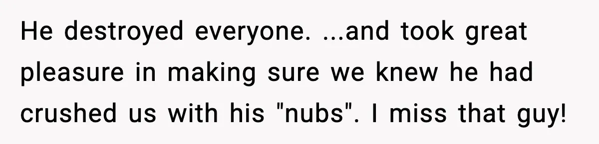 He destroyed everyone. ...and took great pleasure in making sure we knew he had crushed us with his "nubs". I miss that guy!