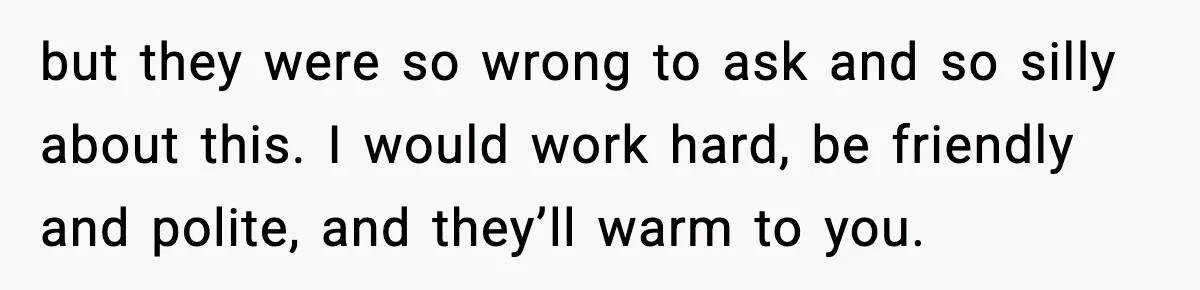 but they were so wrong to ask and so silly about this. I would work hard, be friendly and polite, and they’ll warm to you.