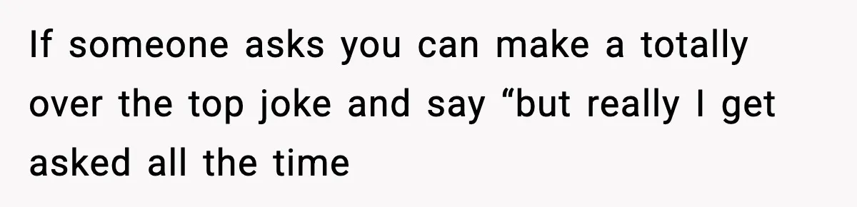 If someone asks you can make a totally over the top joke and say “but really I get asked all the time