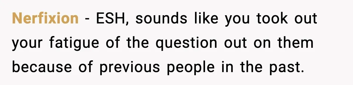 Nerfixion − ESH, sounds like you took out your fatigue of the question out on them because of previous people in the past.