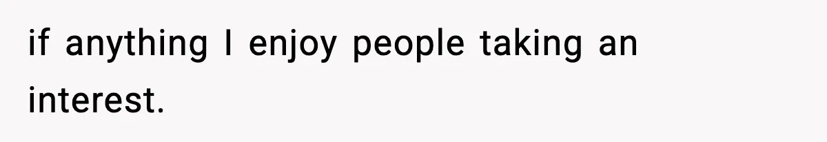 if anything I enjoy people taking an interest.