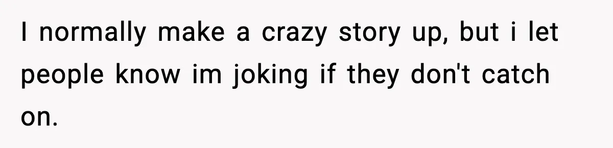 I normally make a crazy story up, but i let people know im joking if they don't catch on.