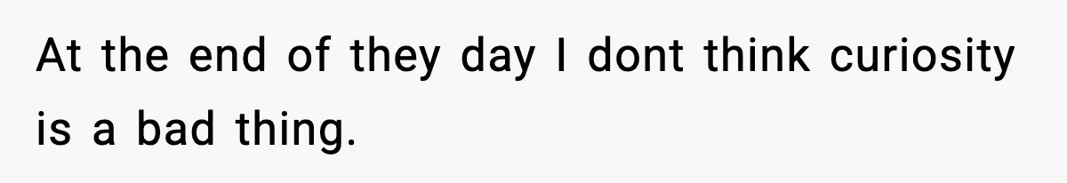 At the end of they day I dont think curiosity is a bad thing.