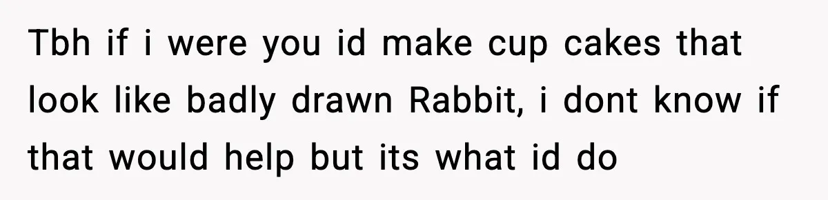 Tbh if i were you id make cup cakes that look like badly drawn Rabbit, i dont know if that would help but its what id do