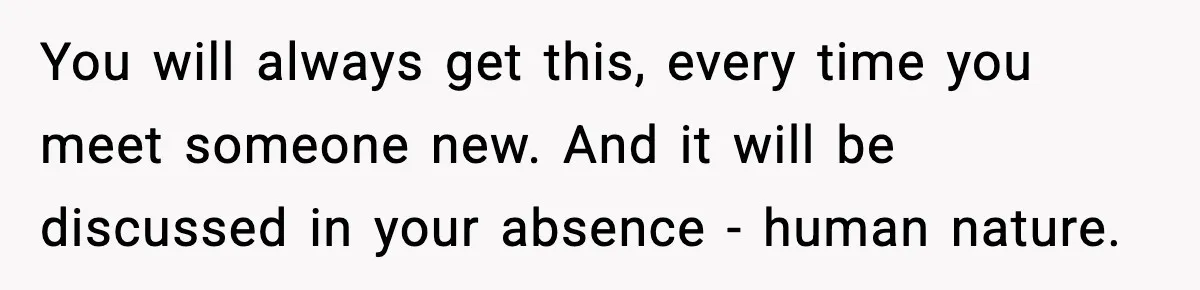 You will always get this, every time you meet someone new. And it will be discussed in your absence - human nature.
