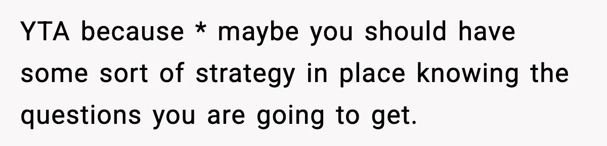 YTA because * maybe you should have some sort of strategy in place knowing the questions you are going to get.