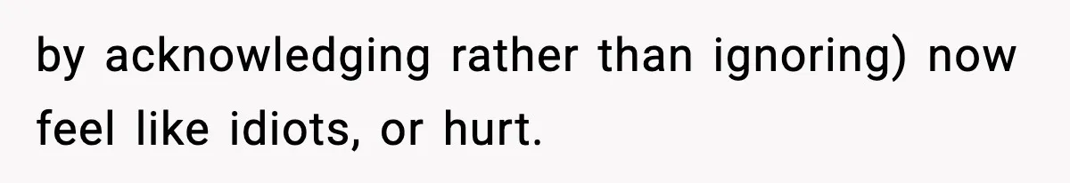 by acknowledging rather than ignoring) now feel like idiots, or hurt.