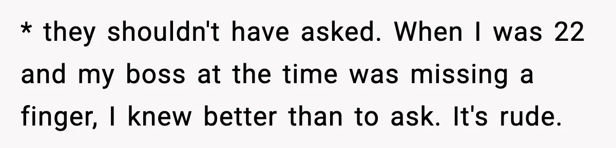 * they shouldn't have asked. When I was 22 and my boss at the time was missing a finger, I knew better than to ask. It's rude.