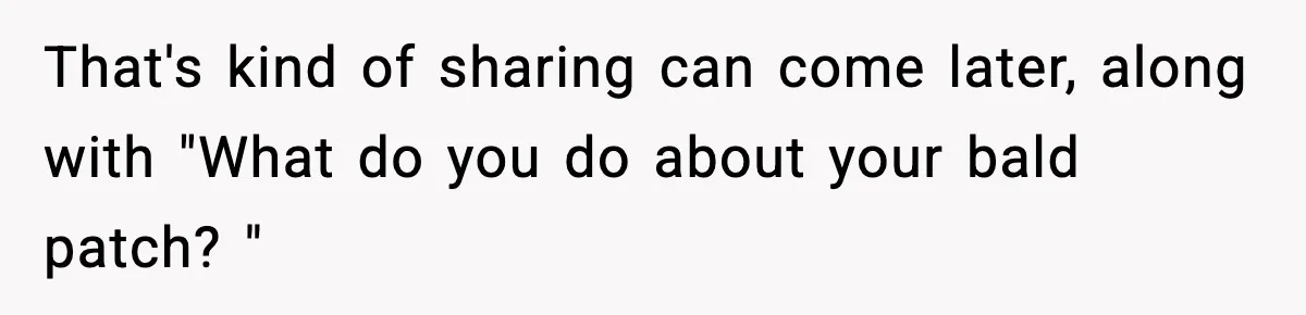 That's kind of sharing can come later, along with "What do you do about your bald patch? "