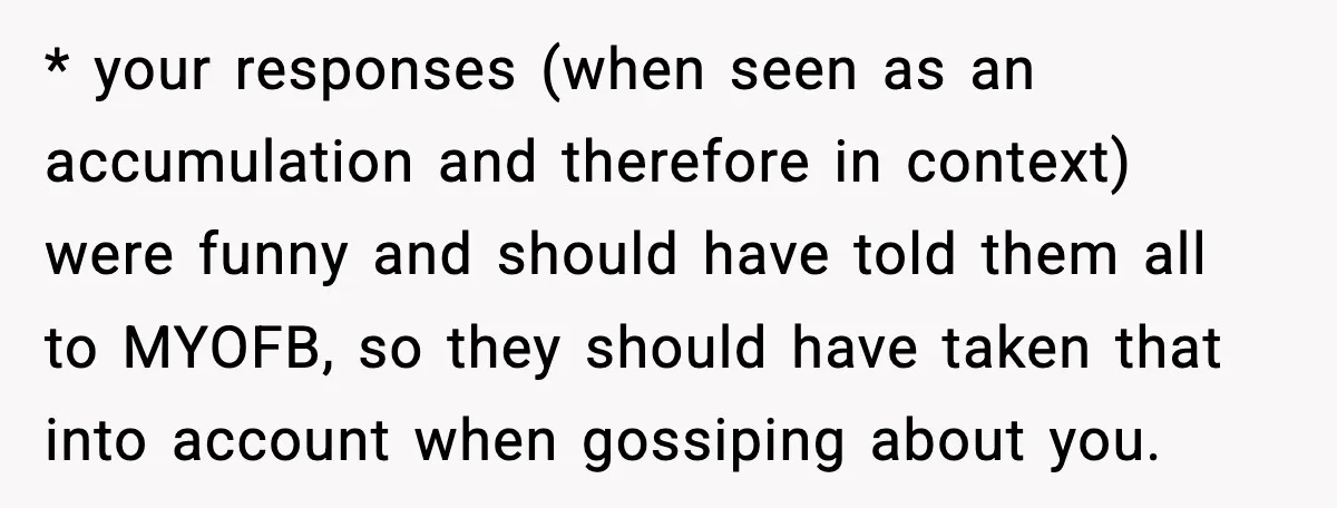 * your responses (when seen as an accumulation and therefore in context) were funny and should have told them all to MYOFB, so they should have taken that into account...