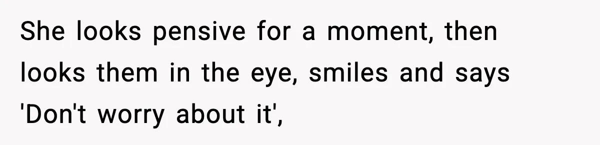 She looks pensive for a moment, then looks them in the eye, smiles and says 'Don't worry about it',