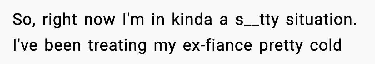 So, right now I'm in kinda a s__tty situation. I've been treating my ex-fiance pretty cold