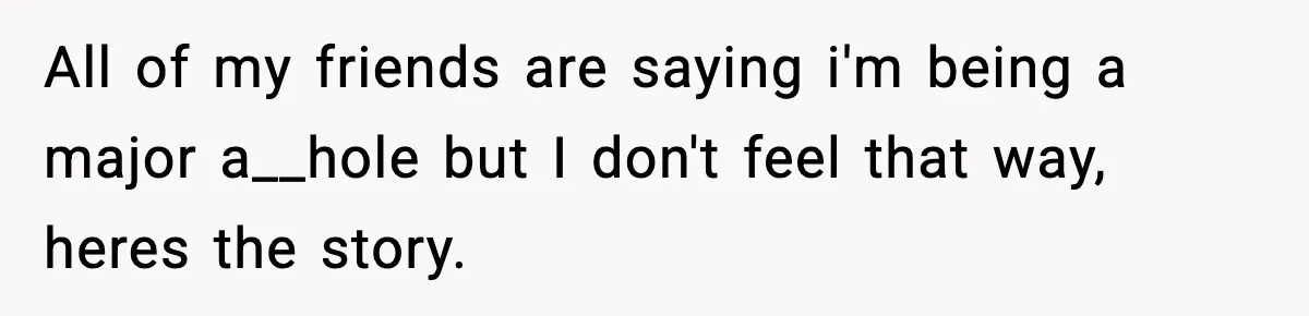 All of my friends are saying i'm being a major a__hole but I don't feel that way, heres the story.