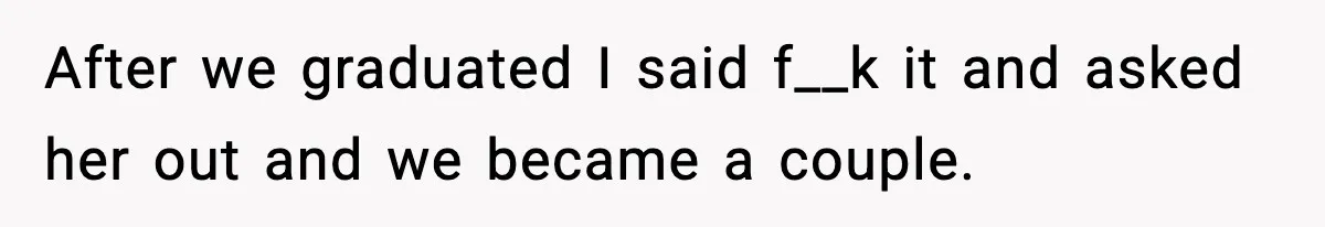 After we graduated I said f__k it and asked her out and we became a couple.