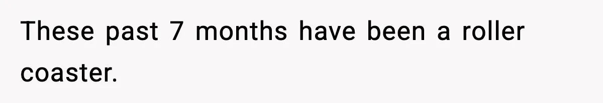 These past 7 months have been a roller coaster.