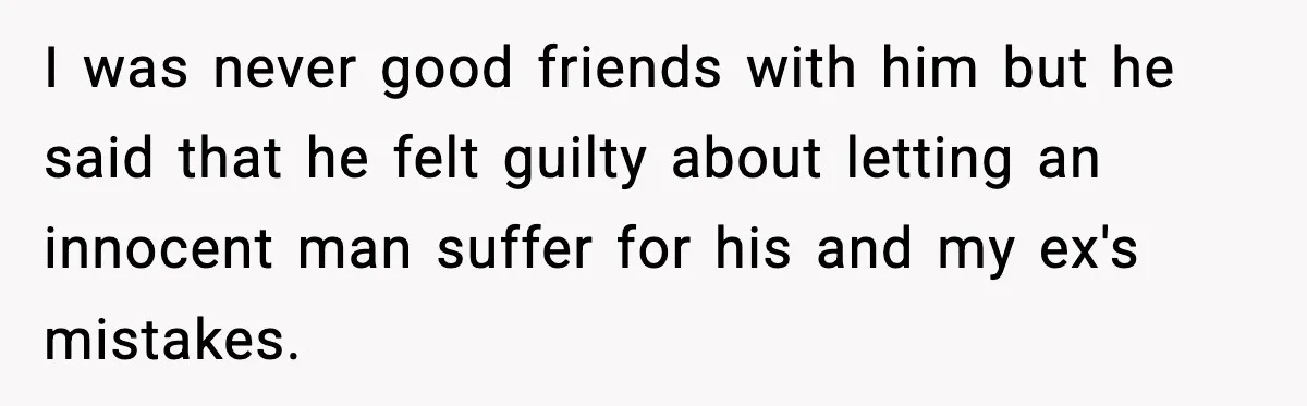 I was never good friends with him but he said that he felt guilty about letting an innocent man suffer for his and my ex's mistakes.