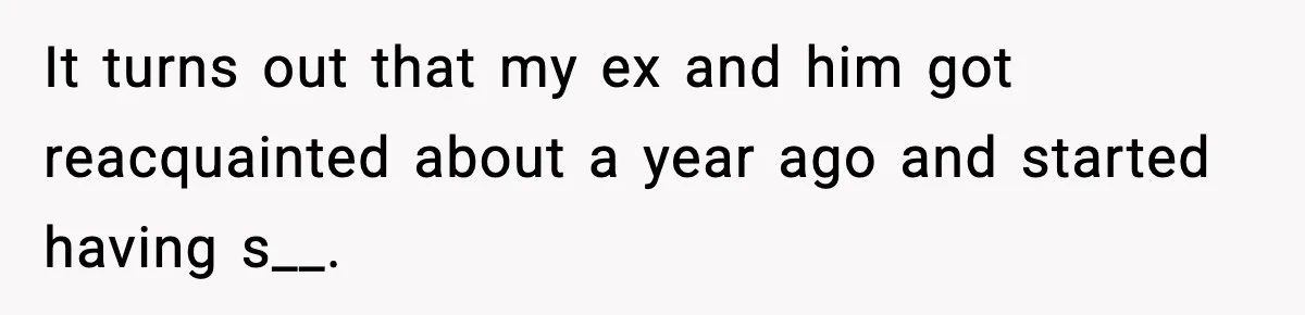 It turns out that my ex and him got reacquainted about a year ago and started having s__.