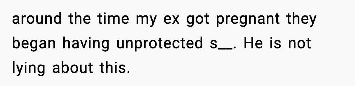 around the time my ex got pregnant they began having unprotected s__. He is not lying about this.