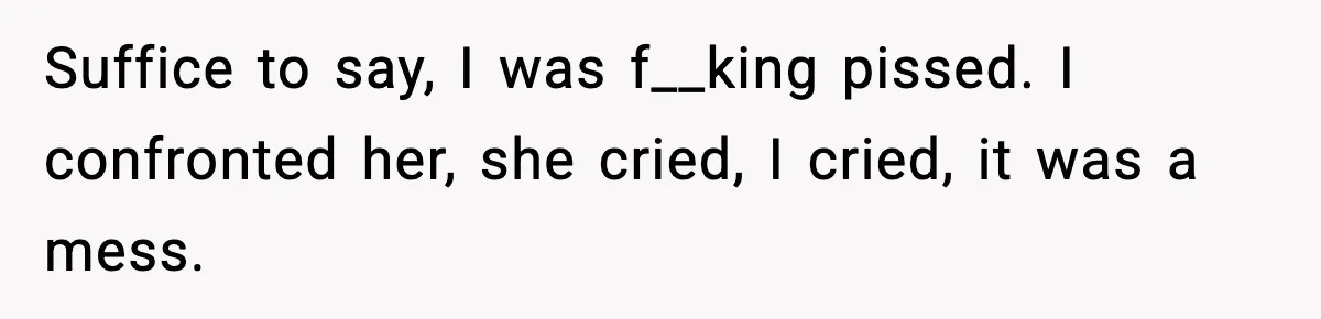 Suffice to say, I was f__king pissed. I confronted her, she cried, I cried, it was a mess.