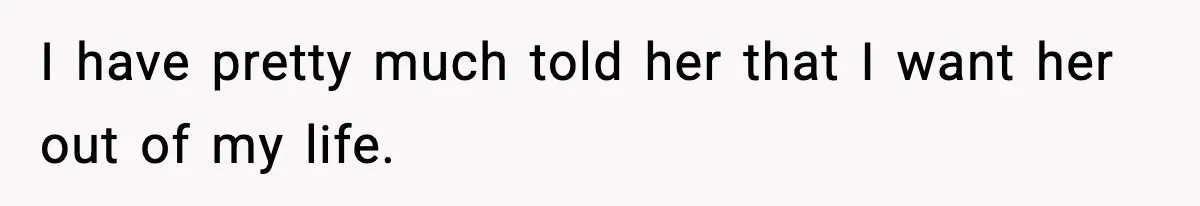 I have pretty much told her that I want her out of my life.