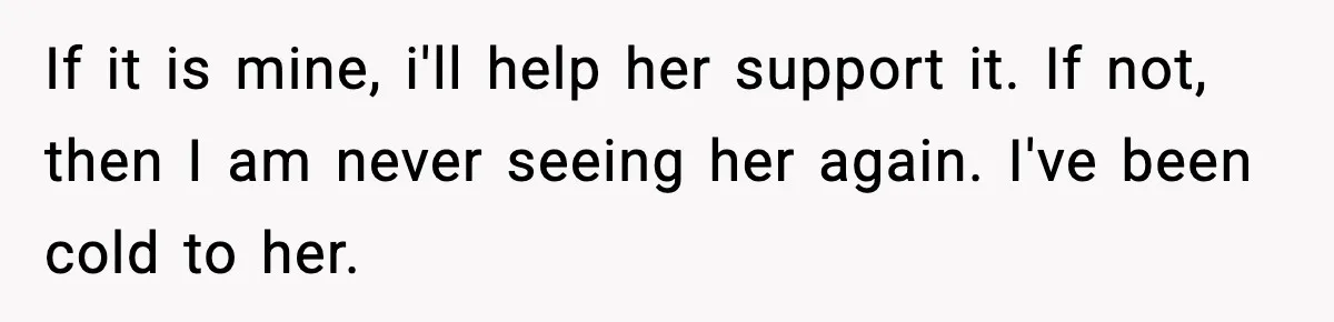 If it is mine, i'll help her support it. If not, then I am never seeing her again. I've been cold to her.