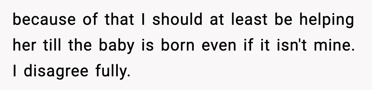 because of that I should at least be helping her till the baby is born even if it isn't mine. I disagree fully.
