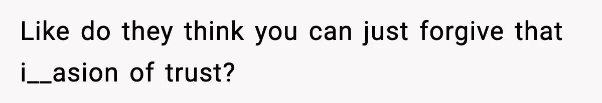 Like do they think you can just forgive that i__asion of trust?