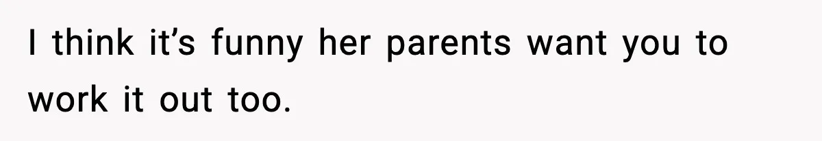 I think it’s funny her parents want you to work it out too.