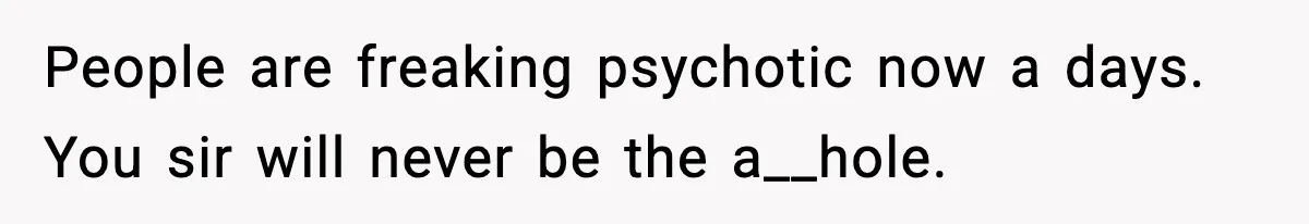People are freaking psychotic now a days. You sir will never be the a__hole.