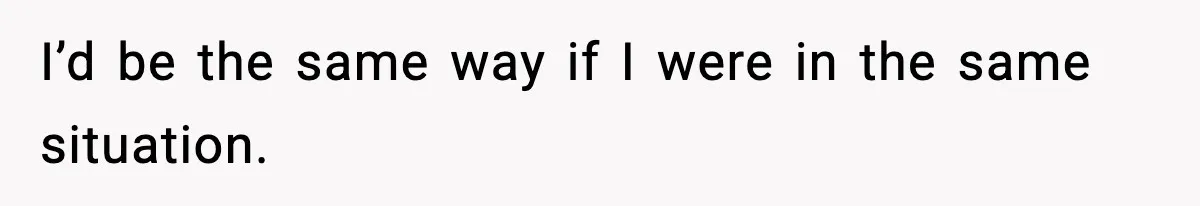 I’d be the same way if I were in the same situation.