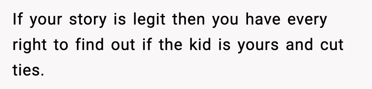 If your story is legit then you have every right to find out if the kid is yours and cut ties.