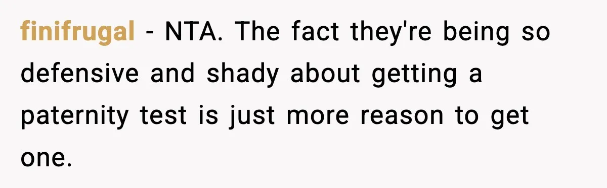 finifrugal − NTA. The fact they're being so defensive and shady about getting a paternity test is just more reason to get one.