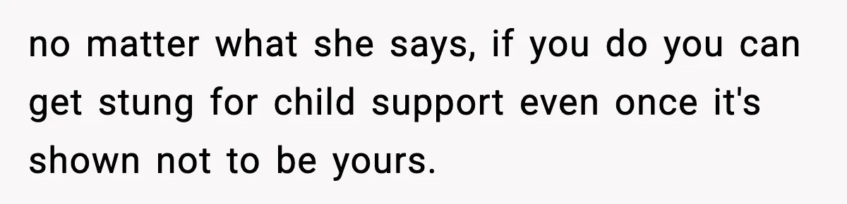 no matter what she says, if you do you can get stung for child support even once it's shown not to be yours.