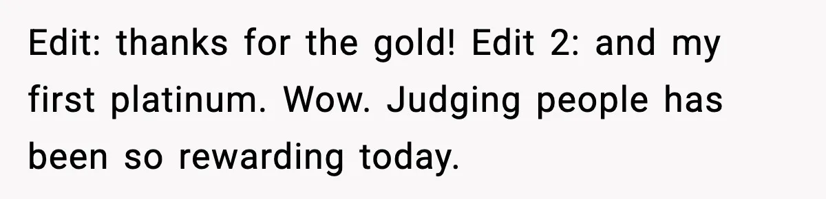 Edit: thanks for the gold! Edit 2: and my first platinum. Wow. Judging people has been so rewarding today.